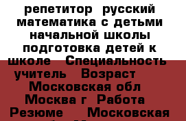 репетитор: русский математика с детьми начальной школы,подготовка детей к школе › Специальность ­ учитель › Возраст ­ 64 - Московская обл., Москва г. Работа » Резюме   . Московская обл.,Москва г.